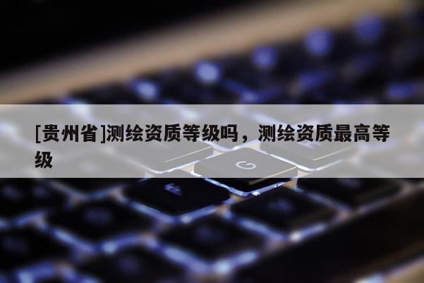 [貴州省]測繪資質(zhì)等級嗎，測繪資質(zhì)最高等級