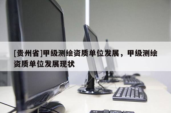 [貴州省]甲級測繪資質(zhì)單位發(fā)展，甲級測繪資質(zhì)單位發(fā)展現(xiàn)狀