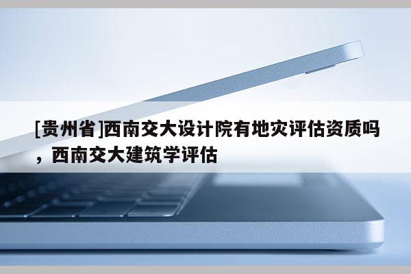 [貴州省]西南交大設(shè)計院有地災評估資質(zhì)嗎，西南交大建筑學評估