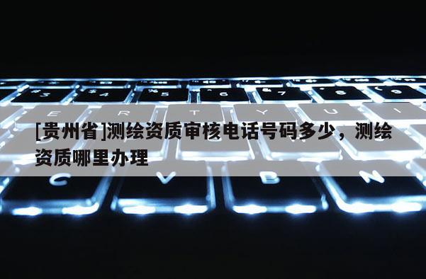 [貴州省]測繪資質(zhì)審核電話號碼多少，測繪資質(zhì)哪里辦理