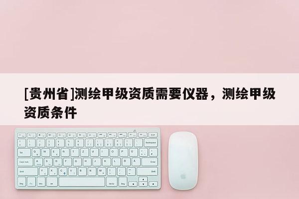 [貴州省]測繪甲級資質需要儀器，測繪甲級資質條件