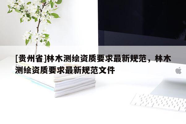 [貴州省]林木測(cè)繪資質(zhì)要求最新規(guī)范，林木測(cè)繪資質(zhì)要求最新規(guī)范文件