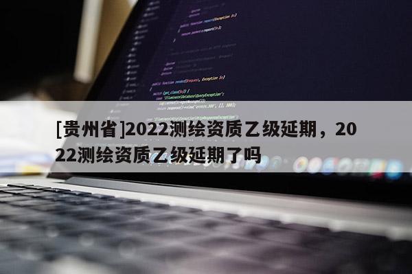 [貴州省]2022測繪資質(zhì)乙級延期，2022測繪資質(zhì)乙級延期了嗎