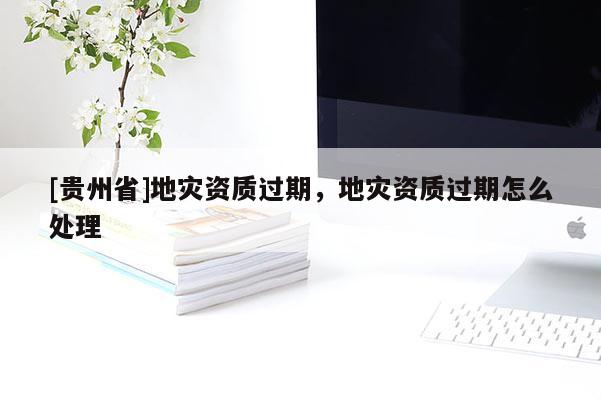 [貴州省]地災資質(zhì)過期，地災資質(zhì)過期怎么處理