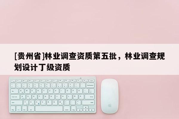 [貴州省]林業(yè)調(diào)查資質(zhì)第五批，林業(yè)調(diào)查規(guī)劃設(shè)計丁級資質(zhì)