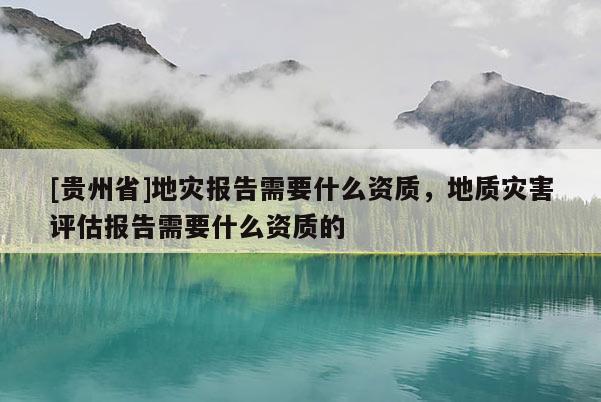 [貴州省]地災(zāi)報告需要什么資質(zhì)，地質(zhì)災(zāi)害評估報告需要什么資質(zhì)的