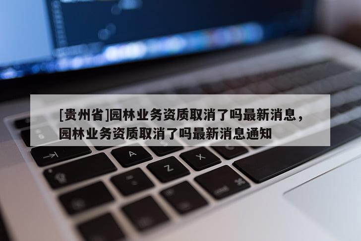[貴州省]園林業(yè)務(wù)資質(zhì)取消了嗎最新消息，園林業(yè)務(wù)資質(zhì)取消了嗎最新消息通知