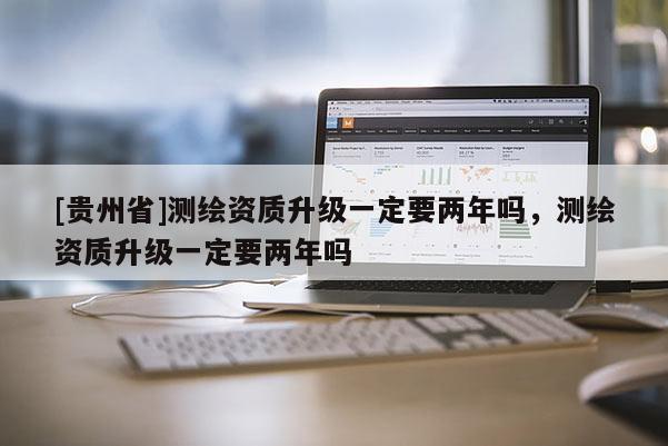 [貴州省]測(cè)繪資質(zhì)升級(jí)一定要兩年嗎，測(cè)繪資質(zhì)升級(jí)一定要兩年嗎