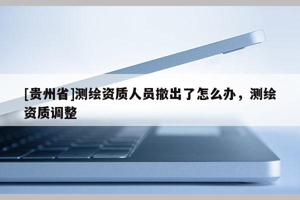 [貴州省]測(cè)繪資質(zhì)人員撤出了怎么辦，測(cè)繪資質(zhì)調(diào)整