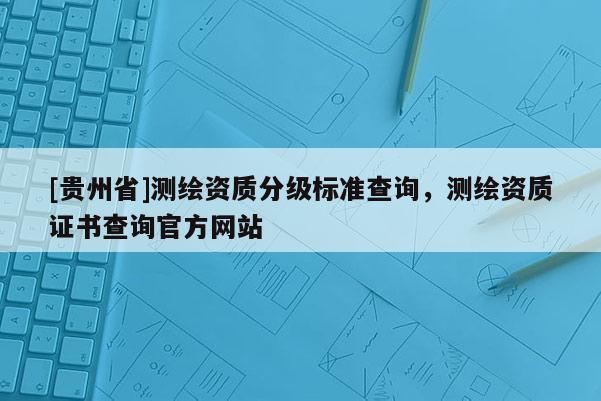 [貴州省]測繪資質(zhì)分級標準查詢，測繪資質(zhì)證書查詢官方網(wǎng)站