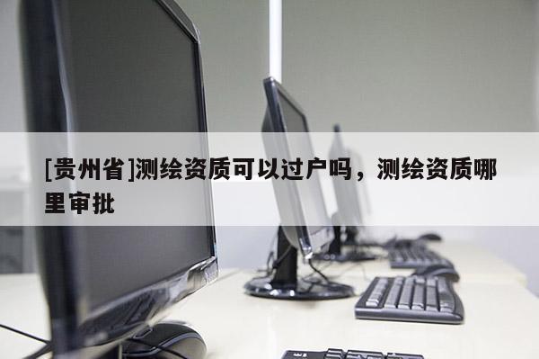 [貴州省]測(cè)繪資質(zhì)可以過(guò)戶(hù)嗎，測(cè)繪資質(zhì)哪里審批