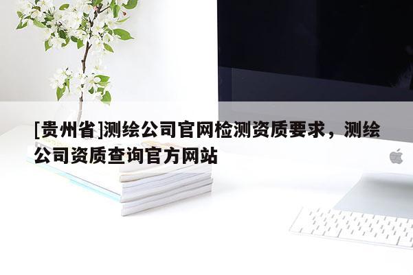 [貴州省]測繪公司官網(wǎng)檢測資質(zhì)要求，測繪公司資質(zhì)查詢官方網(wǎng)站