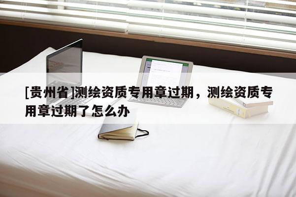 [貴州省]測繪資質(zhì)專用章過期，測繪資質(zhì)專用章過期了怎么辦