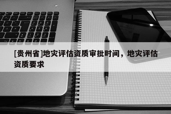 [貴州省]地災評估資質審批時間，地災評估資質要求