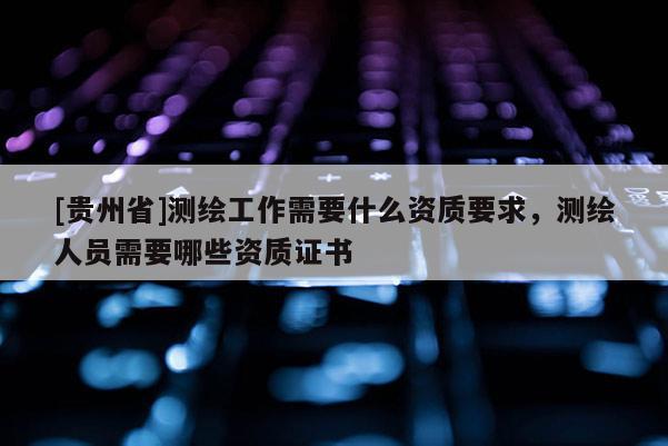 [貴州省]測(cè)繪工作需要什么資質(zhì)要求，測(cè)繪人員需要哪些資質(zhì)證書