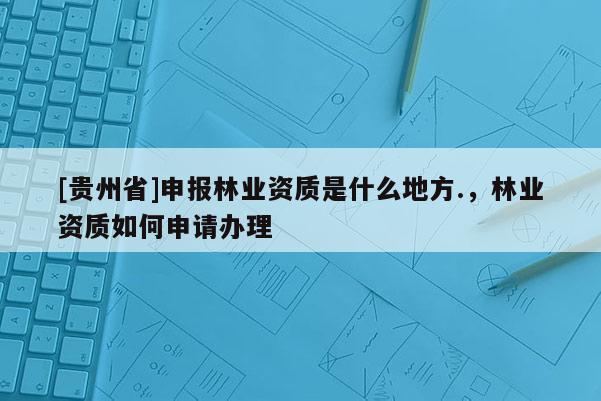 [貴州省]申報林業(yè)資質(zhì)是什么地方.，林業(yè)資質(zhì)如何申請辦理