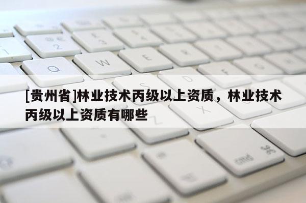 [貴州省]林業(yè)技術丙級以上資質(zhì)，林業(yè)技術丙級以上資質(zhì)有哪些