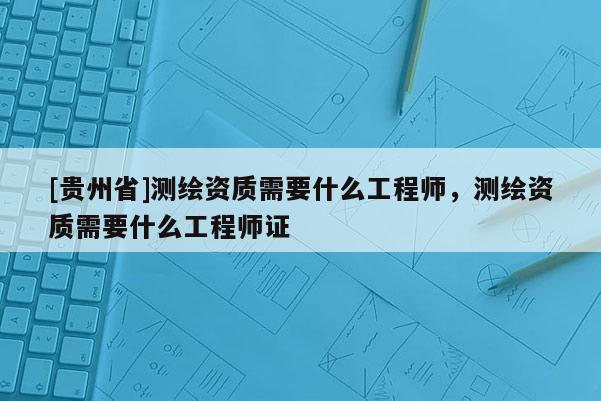 [貴州省]測(cè)繪資質(zhì)需要什么工程師，測(cè)繪資質(zhì)需要什么工程師證