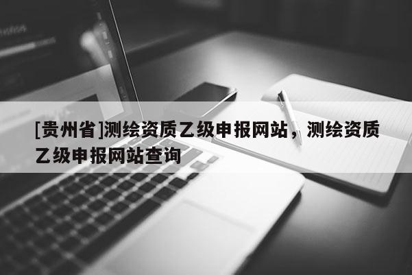 [貴州省]測(cè)繪資質(zhì)乙級(jí)申報(bào)網(wǎng)站，測(cè)繪資質(zhì)乙級(jí)申報(bào)網(wǎng)站查詢
