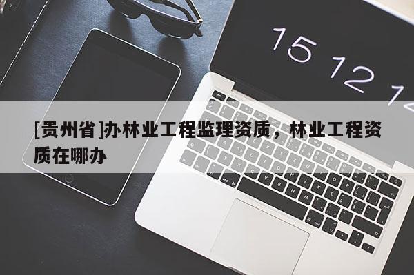 [貴州省]辦林業(yè)工程監(jiān)理資質，林業(yè)工程資質在哪辦