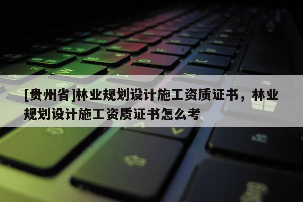[貴州省]林業(yè)規(guī)劃設(shè)計(jì)施工資質(zhì)證書，林業(yè)規(guī)劃設(shè)計(jì)施工資質(zhì)證書怎么考