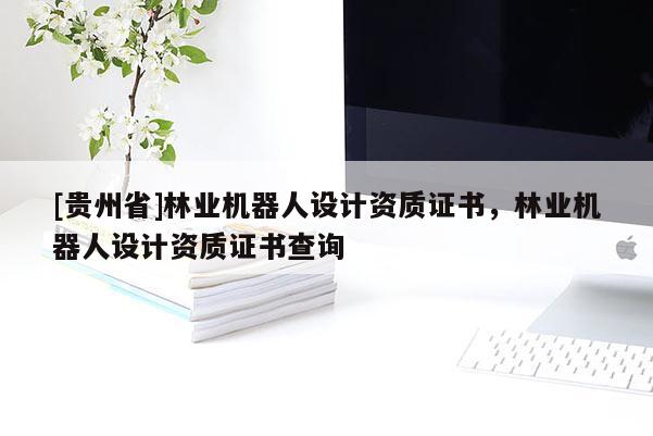 [貴州省]林業(yè)機器人設(shè)計資質(zhì)證書，林業(yè)機器人設(shè)計資質(zhì)證書查詢