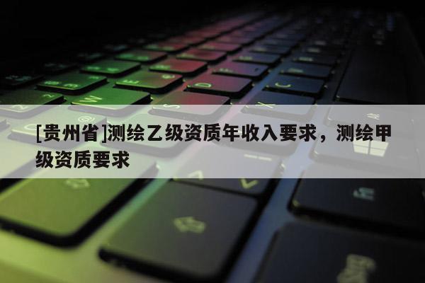 [貴州省]測(cè)繪乙級(jí)資質(zhì)年收入要求，測(cè)繪甲級(jí)資質(zhì)要求
