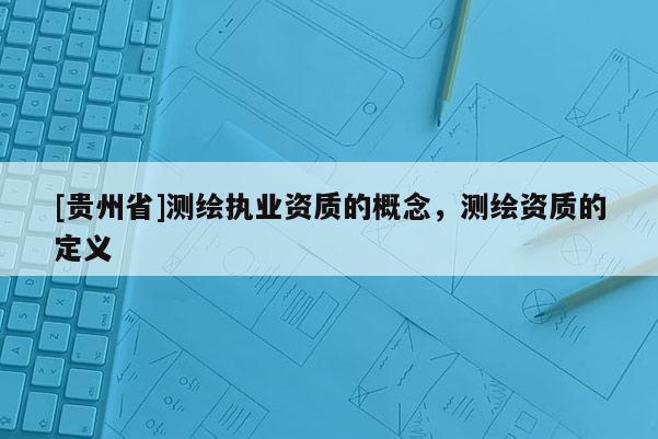 [貴州省]測(cè)繪執(zhí)業(yè)資質(zhì)的概念，測(cè)繪資質(zhì)的定義