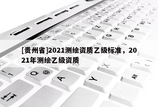 [貴州省]2021測繪資質(zhì)乙級標(biāo)準(zhǔn)，2021年測繪乙級資質(zhì)