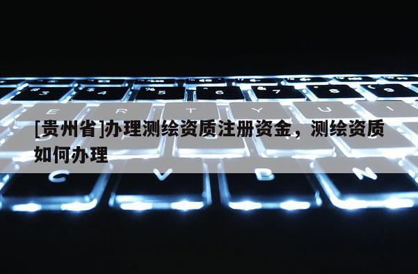 [貴州省]辦理測(cè)繪資質(zhì)注冊(cè)資金，測(cè)繪資質(zhì)如何辦理