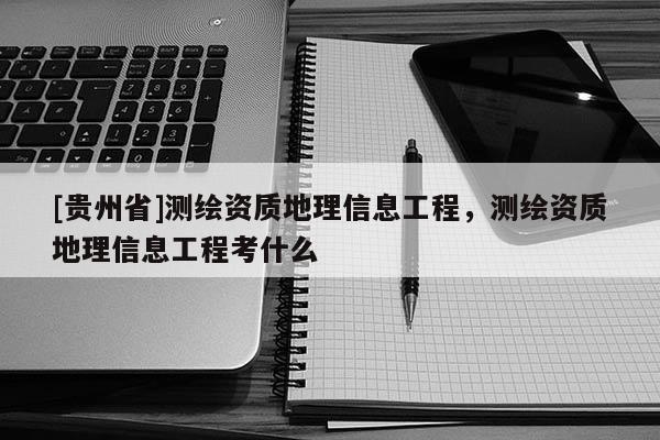[貴州省]測(cè)繪資質(zhì)地理信息工程，測(cè)繪資質(zhì)地理信息工程考什么