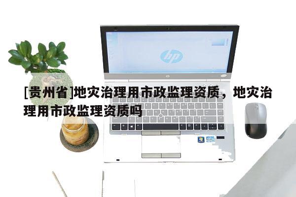 [貴州省]地災(zāi)治理用市政監(jiān)理資質(zhì)，地災(zāi)治理用市政監(jiān)理資質(zhì)嗎