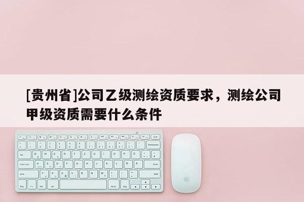 [貴州省]公司乙級(jí)測繪資質(zhì)要求，測繪公司甲級(jí)資質(zhì)需要什么條件