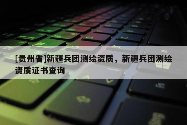 [貴州省]新疆兵團測繪資質(zhì)，新疆兵團測繪資質(zhì)證書查詢