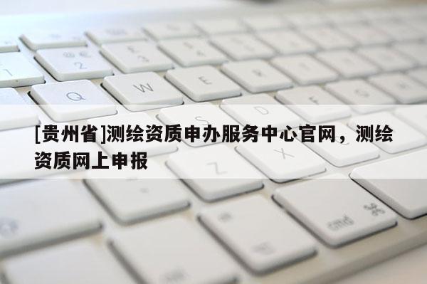 [貴州省]測繪資質(zhì)申辦服務(wù)中心官網(wǎng)，測繪資質(zhì)網(wǎng)上申報