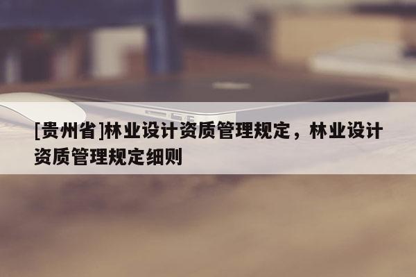[貴州省]林業(yè)設(shè)計資質(zhì)管理規(guī)定，林業(yè)設(shè)計資質(zhì)管理規(guī)定細則
