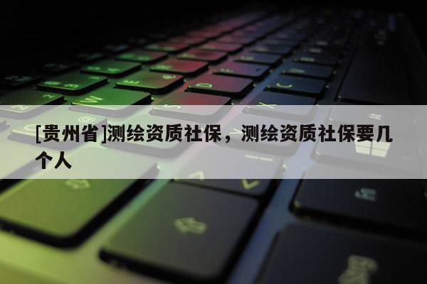 [貴州省]測繪資質(zhì)社保，測繪資質(zhì)社保要幾個人