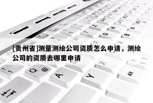 [貴州省]測量測繪公司資質(zhì)怎么申請，測繪公司的資質(zhì)去哪里申請