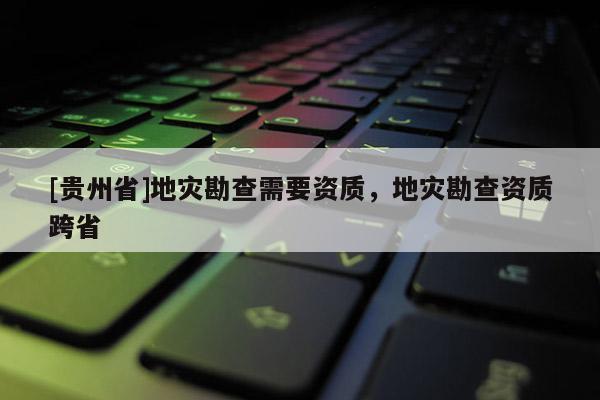 [貴州省]地災(zāi)勘查需要資質(zhì)，地災(zāi)勘查資質(zhì)跨省