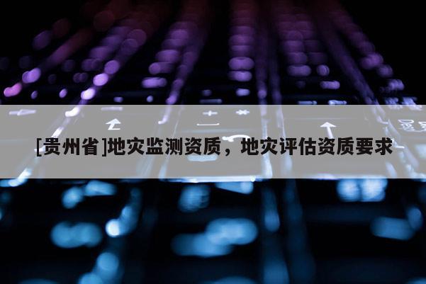 [貴州省]地災監(jiān)測資質(zhì)，地災評估資質(zhì)要求