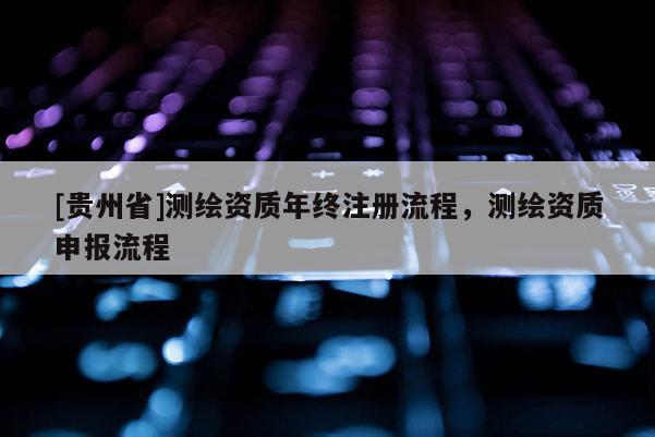 [貴州省]測繪資質(zhì)年終注冊流程，測繪資質(zhì)申報流程