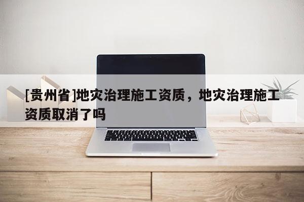 [貴州省]地災(zāi)治理施工資質(zhì)，地災(zāi)治理施工資質(zhì)取消了嗎