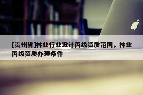 [貴州省]林業(yè)行業(yè)設(shè)計丙級資質(zhì)范圍，林業(yè)丙級資質(zhì)辦理條件