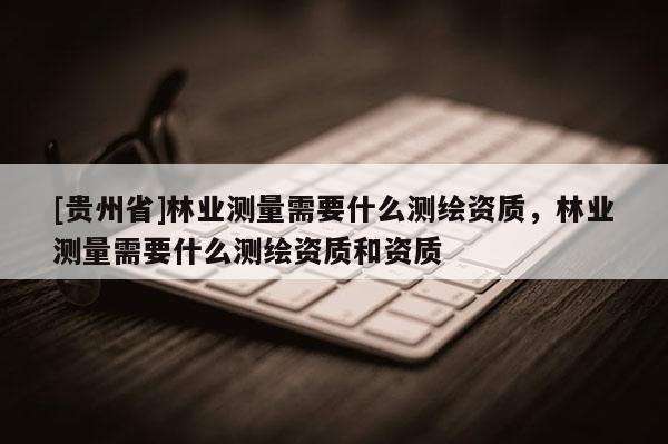[貴州省]林業(yè)測量需要什么測繪資質(zhì)，林業(yè)測量需要什么測繪資質(zhì)和資質(zhì)