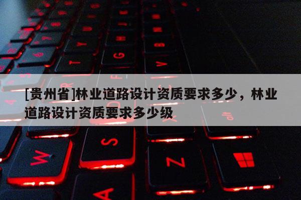 [貴州省]林業(yè)道路設(shè)計資質(zhì)要求多少，林業(yè)道路設(shè)計資質(zhì)要求多少級