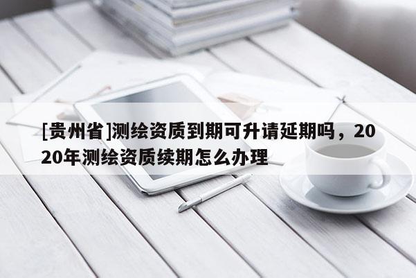 [貴州省]測繪資質(zhì)到期可升請延期嗎，2020年測繪資質(zhì)續(xù)期怎么辦理