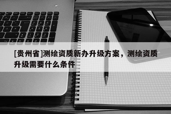 [貴州省]測繪資質(zhì)新辦升級方案，測繪資質(zhì)升級需要什么條件
