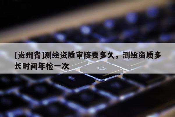 [貴州省]測(cè)繪資質(zhì)審核要多久，測(cè)繪資質(zhì)多長(zhǎng)時(shí)間年檢一次