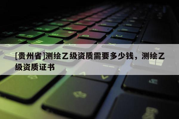 [貴州省]測繪乙級資質需要多少錢，測繪乙級資質證書