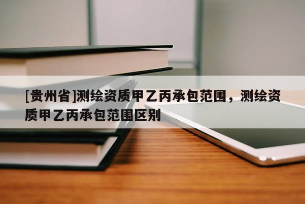 [貴州省]測繪資質(zhì)甲乙丙承包范圍，測繪資質(zhì)甲乙丙承包范圍區(qū)別